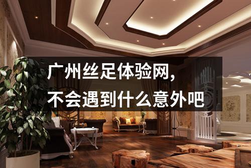 广州丝足体验网, 不会遇到什么意外吧
