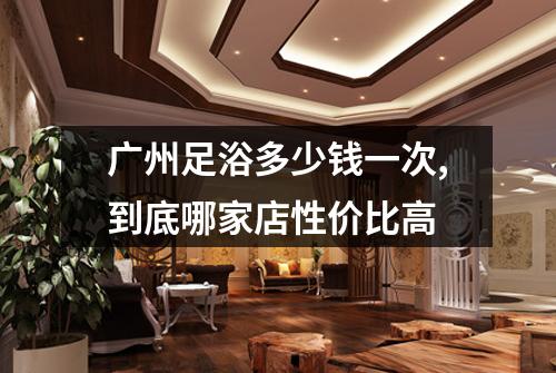 广州足浴多少钱一次,到底哪家店性价比高