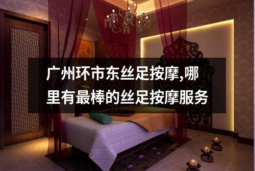 广州环市东丝足按摩,哪里有最棒的丝足按摩服务