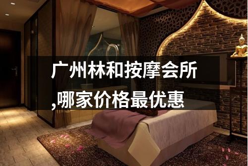 广州林和按摩会所,哪家价格最优惠