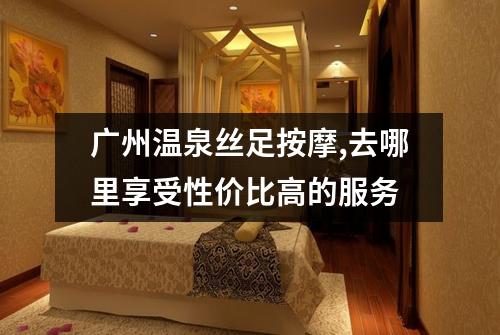 广州温泉丝足按摩,去哪里享受性价比高的服务