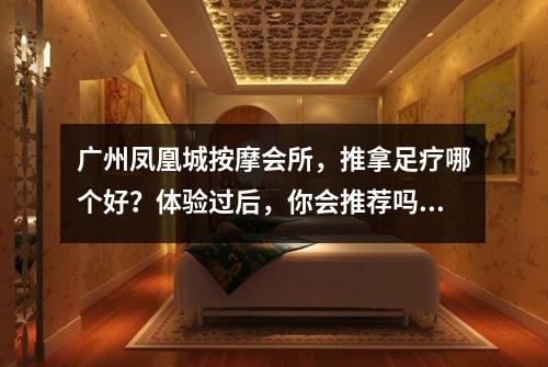 广州凤凰城按摩会所，推拿足疗哪个好？体验过后，你会推荐吗？