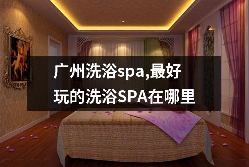 广州洗浴spa,最好玩的洗浴SPA在哪里