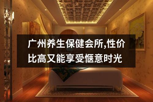 广州养生保健会所,性价比高又能享受惬意时光