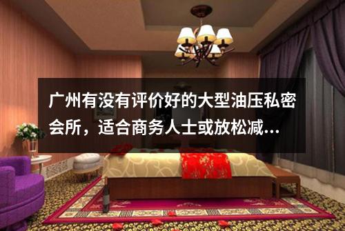 广州有没有评价好的大型油压私密会所，适合商务人士或放松减压？