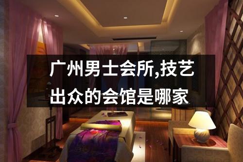 广州男士会所,技艺出众的会馆是哪家